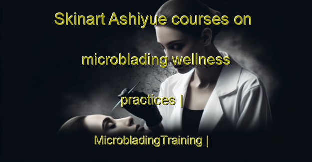 Skinart Ashiyue courses on microblading wellness practices | MicrobladingTraining | MicrobladingClasses | SkinartTraining-China